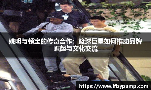 姚明与顿宝的传奇合作：篮球巨星如何推动品牌崛起与文化交流