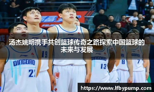 汤杰姚明携手共创篮球传奇之路探索中国篮球的未来与发展