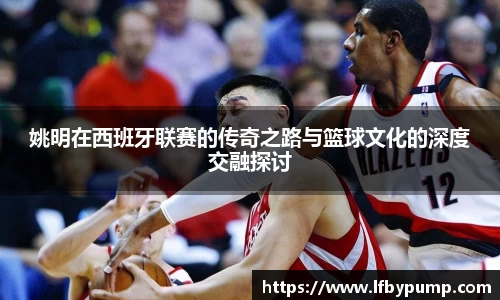 姚明在西班牙联赛的传奇之路与篮球文化的深度交融探讨