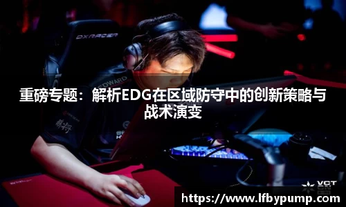 重磅专题：解析EDG在区域防守中的创新策略与战术演变